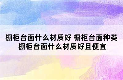 橱柜台面什么材质好 橱柜台面种类 橱柜台面什么材质好且便宜